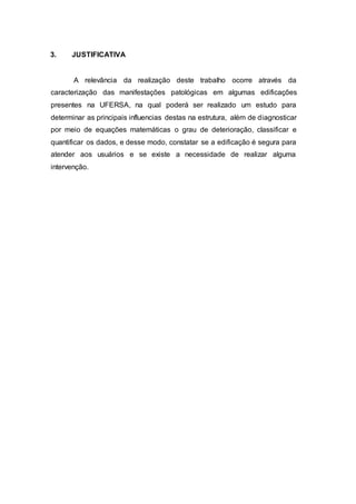 3. JUSTIFICATIVA
A relevância da realização deste trabalho ocorre através da
caracterização das manifestações patológicas em algumas edificações
presentes na UFERSA, na qual poderá ser realizado um estudo para
determinar as principais influencias destas na estrutura, além de diagnosticar
por meio de equações matemáticas o grau de deterioração, classificar e
quantificar os dados, e desse modo, constatar se a edificação é segura para
atender aos usuários e se existe a necessidade de realizar alguma
intervenção.
 