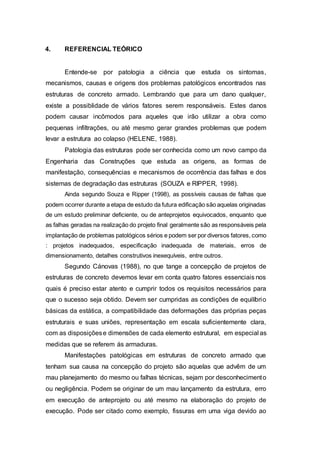 4. REFERENCIAL TEÓRICO
Entende-se por patologia a ciência que estuda os sintomas,
mecanismos, causas e origens dos problemas patológicos encontrados nas
estruturas de concreto armado. Lembrando que para um dano qualquer,
existe a possiblidade de vários fatores serem responsáveis. Estes danos
podem causar incômodos para aqueles que irão utilizar a obra como
pequenas infiltrações, ou até mesmo gerar grandes problemas que podem
levar a estrutura ao colapso (HELENE, 1988).
Patologia das estruturas pode ser conhecida como um novo campo da
Engenharia das Construções que estuda as origens, as formas de
manifestação, consequências e mecanismos de ocorrência das falhas e dos
sistemas de degradação das estruturas (SOUZA e RIPPER, 1998).
Ainda segundo Souza e Ripper (1998), as possíveis causas de falhas que
podem ocorrer durante a etapa de estudo da futura edificação são aquelas originadas
de um estudo preliminar deficiente, ou de anteprojetos equivocados, enquanto que
as falhas geradas na realização do projeto final geralmente são as responsáveis pela
implantação de problemas patológicos sérios e podem ser por diversos fatores, como
: projetos inadequados, especificação inadequada de materiais, erros de
dimensionamento, detalhes construtivos inexequíveis, entre outros.
Segundo Cánovas (1988), no que tange a concepção de projetos de
estruturas de concreto devemos levar em conta quatro fatores essenciais nos
quais é preciso estar atento e cumprir todos os requisitos necessários para
que o sucesso seja obtido. Devem ser cumpridas as condições de equilíbrio
básicas da estática, a compatibilidade das deformações das próprias peças
estruturais e suas uniões, representação em escala suficientemente clara,
com as disposiçõese dimensões de cada elemento estrutural, em especial as
medidas que se referem ás armaduras.
Manifestações patológicas em estruturas de concreto armado que
tenham sua causa na concepção do projeto são aquelas que advêm de um
mau planejamento do mesmo ou falhas técnicas, sejam por desconhecimento
ou negligência. Podem se originar de um mau lançamento da estrutura, erro
em execução de anteprojeto ou até mesmo na elaboração do projeto de
execução. Pode ser citado como exemplo, fissuras em uma viga devido ao
 