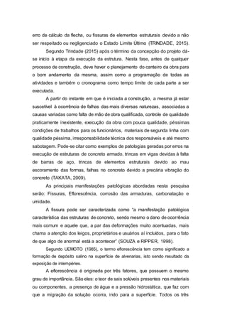 erro de cálculo da flecha, ou fissuras de elementos estruturais devido a não
ser respeitado ou negligenciado o Estado Limite Último (TRINDADE, 2015).
Segundo Trindade (2015) após o término da concepção do projeto dá-
se início à etapa da execução da estrutura. Nesta fase, antes de qualquer
processo de construção, deve haver o planejamento do canteiro da obra para
o bom andamento da mesma, assim como a programação de todas as
atividades e também o cronograma como tempo limite de cada parte a ser
executada.
A partir do instante em que é iniciada a construção, a mesma já estar
suscetível à ocorrência de falhas das mais diversas naturezas, associadas a
causas variadas como falta de mão de obra qualificada, controle de qualidade
praticamente inexistente, execução da obra com pouca qualidade, péssimas
condições de trabalhos para os funcionários, materiais de segunda linha com
qualidade péssima, irresponsabilidade técnica dos responsáveis e até mesmo
sabotagem. Pode-se citar como exemplos de patologias geradas por erros na
execução de estruturas de concreto armado, trincas em vigas devidas à falta
de barras de aço, trincas de elementos estruturais devido ao mau
escoramento das formas, falhas no concreto devido a precária vibração do
concreto (TAKATA, 2009).
As principais manifestações patológicas abordadas nesta pesquisa
serão: Fissuras, Eflorescência, corrosão das armaduras, carbonatação e
umidade.
A fissura pode ser caracterizada como “a manifestação patológica
característica das estruturas de concreto, sendo mesmo o dano de ocorrência
mais comum e aquele que, a par das deformações muito acentuadas, mais
chama a atenção dos leigos, proprietários e usuários aí incluídos, para o fato
de que algo de anormal está a acontecer” (SOUZA e RIPPER, 1998).
Segundo UEMOTO (1985), o termo eflorescência tem como significado a
formação de depósito salino na superfície de alvenarias, isto sendo resultado da
exposição de intempéries.
A eflorescência é originada por três fatores, que possuem o mesmo
grau de importância. São eles: o teor de sais solúveis presentes nos materiais
ou componentes, a presença de água e a pressão hidrostática, que faz com
que a migração da solução ocorra, indo para a superfície. Todos os três
 