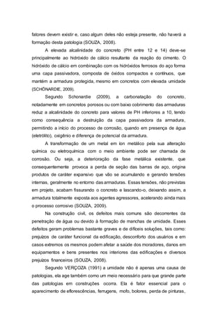 fatores devem existir e, caso algum deles não esteja presente, não haverá a
formação desta patologia (SOUZA, 2008).
A elevada alcalinidade do concreto (PH entre 12 e 14) deve-se
principalmente ao hidróxido de cálcio resultante da reação do cimento. O
hidróxido de cálcio em combinação com os hidróxidos ferrosos do aço forma
uma capa passivadora, composta de óxidos compactos e contínuos, que
mantém a armadura protegida, mesmo em concretos com elevada umidade
(SCHÖNARDIE, 2009).
Segundo Schonardie (2009), a carbonatação do concreto,
notadamente em concretos porosos ou com baixo cobrimento das armaduras
reduz a alcalinidade do concreto para valores de PH inferiores a 10, tendo
como consequência a destruição da capa passivadora da armadura,
permitindo a início do processo de corrosão, quando em presença de água
(eletrólito), oxigênio e diferença de potencial da armadura.
A transformação de um metal em íon metálico pela sua alteração
química ou eletroquímica com o meio ambiente pode ser chamada de
corrosão. Ou seja, a deterioração da fase metálica existente, que
consequentemente provoca a perda de seção das barras de aço, origina
produtos de caráter expansivo que vão se acumulando e gerando tensões
internas, geralmente no entorno das armaduras. Essas tensões, não previstas
em projeto, acabam fissurando o concreto e lascando-o, deixando assim, a
armadura totalmente exposta aos agentes agressores, acelerando ainda mais
o processo corrosivo (SOUZA, 2009).
Na construção civil, os defeitos mais comuns são decorrentes da
penetração de água ou devido à formação de manchas de umidade. Esses
defeitos geram problemas bastante graves e de difíceis soluções, tais como:
prejuízos de caráter funcional da edificação, desconforto dos usuários e em
casos extremos os mesmos podem afetar a saúde dos moradores, danos em
equipamentos e bens presentes nos interiores das edificações e diversos
prejuízos financeiros (SOUZA, 2008).
Segundo VERÇOZA (1991) a umidade não é apenas uma causa de
patologias, ela age também como um meio necessário para que grande parte
das patologias em construções ocorra. Ela é fator essencial para o
aparecimento de eflorescências, ferrugens, mofo, bolores, perda de pinturas,
 