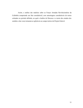 Assim, a análise das matérias sobre as Forças Armadas Revolucionárias da
Colômbia compreende um fato considerável, com amostragens consideráveis de textos
coletados no período definido, no qual a Análise de Discurso e a teoria dos estudos dos
sentidos e das vozes tornaram-se aplicáveis ao campo teórico do Projeto Entrevê.
11
 