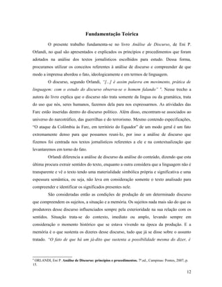 Fundamentação Teórica
O presente trabalho fundamenta-se no livro Análise de Discurso, de Eni P.
Orlandi, no qual são apresentados e explicados os princípios e procedimentos que foram
adotados na análise dos textos jornalísticos escolhidos para estudo. Dessa forma,
procuramos utilizar os conceitos referentes à análise de discurso e compreender de que
modo a imprensa abordou o fato, ideologicamente e em termos de linguagem.
O discurso, segundo Orlandi, “[...] é assim palavra em movimento, prática de
linguagem: com o estudo do discurso observa-se o homem falando” 4
. Nesse trecho a
autora do livro explica que o discurso não trata somente da língua ou da gramática, trata
do uso que nós, seres humanos, fazemos dela para nos expressarmos. As atividades das
Farc estão inseridas dentro do discurso político. Além disso, encontram-se associados ao
universo do narcotráfico, das guerrilhas e do terrorismo. Mesmo contendo especificações,
“O ataque da Colômbia às Farc, em território do Equador” de um modo geral é um fato
extremamente denso para que possamos reuni-lo, por isso a análise de discurso que
fizemos foi centrada nos textos jornalísticos referentes a ele e na contextualização que
levantaremos em torno do fato.
Orlandi diferencia a análise de discurso da análise do conteúdo, dizendo que esta
última procura extrair sentidos do texto, enquanto a outra considera que a linguagem não é
transparente e vê o texto tendo uma materialidade simbólica própria e significativa e uma
espessura semântica, ou seja, não leva em consideração somente o texto analisado para
compreender e identificar os significados presentes nele.
São consideradas então as condições de produção de um determinado discurso
que compreendem os sujeitos, a situação e a memória. Os sujeitos nada mais são do que os
produtores desse discurso influenciados sempre pela exterioridade na sua relação com os
sentidos. Situação trata-se do contexto, imediato ou amplo, levando sempre em
consideração o momento histórico que se estava vivendo na época da produção. E a
memória é o que sustenta os dizeres desse discurso, tudo que já se disse sobre o assunto
tratado. “O fato de que há um já-dito que sustenta a possibilidade mesma do dizer, é
4
ORLANDI, Eni P. Análise de Discurso: princípios e procedimentos. 7ª.ed., Campinas: Pontes, 2007, p.
15.
12
 