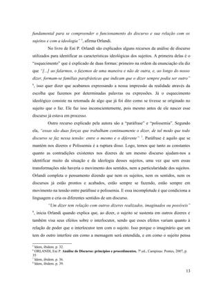 fundamental para se compreender o funcionamento do discurso e sua relação com os
sujeitos e com a ideologia” 5
, afirma Orlandi.
No livro de Eni P. Orlandi são explicados alguns recursos da análise de discurso
utilizados para identificar as características ideológicas dos sujeitos. A primeira delas é o
“esquecimento” que é explicado de duas formas: primeiro na ordem da enunciação ela diz
que “[...] ao falarmos, o fazemos de uma maneira e não de outra, e, ao longo do nosso
dizer, formam-se famílias parafrásticas que indicam que o dizer sempre podia ser outro”
6
, isso quer dizer que acabamos expressando a nossa impressão da realidade através da
escolha que fazemos por determinadas palavras ou expressões. Já o esquecimento
ideológico consiste na retomada de algo que já foi dito como se tivesse se originado no
sujeito que o faz. Ele faz isso inconscientemente, pois mesmo antes de ele nascer esse
discurso já estava em processo.
Outro recurso explicado pela autora são a “paráfrase” e “polissemia”. Segundo
ela, “essas são duas forças que trabalham continuamente o dizer, de tal modo que todo
discurso se faz nessa tensão: entre o mesmo e o diferente” 7
. Paráfrase é aquilo que se
mantém nos dizeres e Polissemia é a ruptura disso. Logo, temos que tanto as constantes
quanto as contradições existentes nos dizeres de um mesmo discurso ajudam-nos a
identificar muito da situação e da ideologia desses sujeitos, uma vez que sem essas
transformações não haveria o movimento dos sentidos, nem a particularidade dos sujeitos.
Orlandi completa o pensamento dizendo que nem os sujeitos, nem os sentidos, nem os
discursos já estão prontos e acabados, estão sempre se fazendo, estão sempre em
movimento na tensão entre paráfrase e polissemia. E essa incompletude é que condiciona a
linguagem e cria os diferentes sentidos de um discurso.
“Um dizer tem relação com outros dizeres realizados, imaginados ou possíveis”
8
, inicia Orlandi quando explica que, ao dizer, o sujeito se sustenta em outros dizeres e
também visa seus efeitos sobre o interlocutor, sendo que esses efeitos variam quanto à
relação de poder que o interlocutor tem com o sujeito. Isso porque o imaginário que um
tem do outro interfere em como a mensagem será entendida, e em como o sujeito pensa
5
Idem, ibidem. p. 32.
6
ORLANDI, Eni P. Análise de Discurso: princípios e procedimentos. 7ª.ed., Campinas: Pontes, 2007, p.
35
7
Idem, ibidem. p. 36.
8
Idem, ibidem. p. 39.
13
 