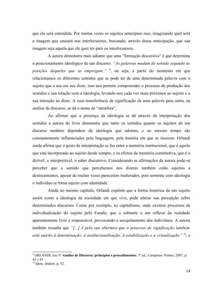que ela será entendida. Por muitas vezes os sujeitos antecipam isso, imaginando qual será
a imagem que causará nos interlocutores, buscando, através dessa antecipação, que sua
imagem seja aquela que ele quer ter para os interlocutores.
A autora demonstra mais adiante que uma “formação discursiva” é que determina
o posicionamento ideológico de um discurso. “As palavras mudam de sentido segundo as
posições daqueles que as empregam.” 9
, ou seja, a partir do momento em que
relacionamos os diferentes sentidos que se pode ter de uma determinada palavra com o
sujeito que a usa em seu dizer, isso nos permite compreender o processo de produção dos
sentidos e sua relação com a ideologia, levando-nos cada vez mais próximos ao sujeito e a
sua intenção ao dizer. A essa transferência de significação de uma palavra para outra, na
análise de discurso, se dá o nome de “metáfora”.
Ao afirmar que a presença da ideologia se dá através da interpretação dos
sentidos a autora do livro demonstra que tanto os sentidos quanto os sujeitos de um
discurso também dependem da ideologia que adotam, e ao mesmo tempo são
constantemente influenciados pela linguagem, pela história em que se inserem. Orlandi
ainda afirma que o gesto de interpretação se faz entre a memória institucional, que é aquilo
que está incorporado ao sujeito desde sempre, e os efeitos da memória constitutiva, que é o
dizível, o interpretável, o saber discursivo. Considerando as afirmações da autora pode-se
perceber que o sentido que percebemos nos dizeres também estão sujeitos a
deslocamentos, apesar de muitas vezes parecerem inalterados, pois somente com ideologia
o indivíduo se torna sujeito com identidade.
Ainda no mesmo capítulo, Orlandi expõem que a forma histórica de um sujeito
assim como a ideologia da sociedade em que vive, pode alterar sua percepção sobre
determinados discursos. Como por exemplo, no capitalismo, onde existem processos de
individualização do sujeito pelo Estado, que o submete a um reflexo da realidade
aparentemente livre e responsável, provocando o assujeitamento dos indivíduos. A autora
também ressalta que “[...] é pela sua abertura que o processo de significação também
está sujeito à determinação, à institucionalização, à estabilização e a cristalização” 10
, e
9
ORLANDI, Eni P. Análise de Discurso: princípios e procedimentos. 7ª.ed., Campinas: Pontes, 2007, p.
42 e 43
10
Idem, ibidem. p. 52.
14
 