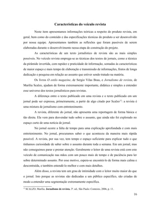 Características do veículo revista
Neste item apresentamos informações teóricas a respeito do produto revista, em
geral, bem como do conteúdo e das especificações técnicas do produto a ser desenvolvido
por nossa equipe. Apresentamos também as reflexões que foram passíveis de serem
elaboradas durante o desenvolvimento nessa etapa de construção do projeto.
As características de um texto jornalístico de revista são as mais simples
possíveis. No veículo revista emprega-se as técnicas dos textos de jornais, como a técnica
da pirâmide invertida, com rapidez e praticidade de informação, somadas às características
de maior espaço e mais tempo de elaboração e transmissão de informações, frutos de longa
dedicação e pesquisa em relação ao assunto que estiver sendo tratado na matéria.
Os livros O estilo magazine, de Sergio Vilas Boas, e Jornalismo de revista, de
Marília Scalzo, ajudam de forma extremamente importante, didática e simples a entender
esse universo dos textos jornalísticos para revistas.
A diferença entre o texto publicado em uma revista e o texto publicado em um
jornal pode ser expressa, primeiramente, a partir de algo citado por Scalzo12
: a revista é
uma mistura de jornalismo com entretenimento.
A revista, diferente do jornal, não apresenta uma reportagem de forma básica e
tão direta. Ela vem para desvendar tudo sobre o assunto, que ainda não foi explorado no
espaço curto de uma notícia de jornal.
No jornal ocorre a falta de tempo para uma explicação aprofundada e com mais
entretenimento. No jornal, procuramos saber o que aconteceu da maneira mais rápida
possível. A revista, por sua vez, tem tempo e espaço suficiente para explicar tudo o que
tínhamos curiosidade de saber sobre o assunto durante toda a semana. Em um jornal, mas
não conseguimos parar e prestar atenção. Geralmente o leitor de uma revista está com este
veículo de comunicação nas mãos com um pouco mais de tempo e de paciência para ler
sobre determinado assunto. Por esse motivo, espera-se encontrá-lo de forma mais calma e
descontraída, e também entendê-lo melhor e com mais detalhes.
Além disso, a revista tem um grau de intimidade com o leitor muito maior do que
o jornal. Isto porque as revistas são dedicadas a um público específico, são criadas de
modo a entender uma segmentação extremamente específica.
12
SCALZO, Marília. Jornalismo de revista. 3ª. ed., São Paulo: Contexto, 2006, p. 11.
16
 