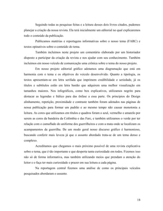 Seguindo todas as pesquisas feitas e a leitura desses dois livros citados, pudemos
planejar a criação da nossa revista. Ela terá inicialmente um editorial no qual explicaremos
todo o conteúdo da publicação.
Publicamos matérias e reportagens informativas sobre o nosso tema (FARC) e
textos opinativos sobre o conteúdo do tema.
Também incluímos neste projeto um comentário elaborado por um historiador
disposto a participar da criação da revista e nos ajudar com seu conhecimento. Também
incluímos em nosso veículo de comunicação uma crônica sobre o tema do nosso projeto.
Em nosso projeto editorial gráfico adotamos uma diagramação que está em
harmonia com o tema e os objetivos do veiculo desenvolvido. Quanto a tipologia, os
textos apresentam-se em letra serifada que imprimem credibilidade e seriedade, já os
títulos e subtítulos estão em letra bastão que adquirem uma melhor visualização em
tamanhos maiores. Nos infográficos, como box explicativos, utilizamos negrito para
destacar as legendas e Itálico para das ênfase a essa parte. Os princípios do Design
alinhamento, repetição, proximidade e contraste também foram adotados nas páginas de
nossa publicação para formar um padrão e ao mesmo tempo não causar monotonia a
leitura. As cores que utilizamos em títulos e quadros foram o azul, vermelho e amarelo por
serem as cores da bandeira da Colômbia e das Farc, e também utilizamos o verde por ter
relação com o camuflado do uniforme dos guerrilheiros e com a mata onde se localizam os
acampamentos da guerrilha. De um modo geral nosso discurso gráfico é harmonioso,
buscando conferir mais leveza já que o assunto abordado trata-se de um tema denso e
complexo.
Acreditamos que chegamos o mais próximo possível de uma revista explicativa
sobre o tema, que é tão importante e que desperta tanta curiosidade em todos. Fizemos isso
não só de forma informativa, mas também utilizando meios que prendam a atenção do
leitor e o faça ter mais curiosidade e prazer em sua leitura a cada página.
Na reportagem central fizemos uma análise de como os principais veículos
pesquisados abordaram o assunto.
18
 