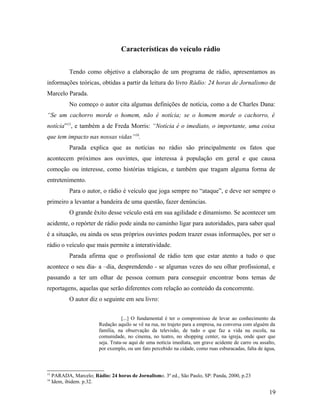 Características do veículo rádio
Tendo como objetivo a elaboração de um programa de rádio, apresentamos as
informações teóricas, obtidas a partir da leitura do livro Rádio: 24 horas de Jornalismo de
Marcelo Parada.
No começo o autor cita algumas definições de notícia, como a de Charles Dana:
“Se um cachorro morde o homem, não é notícia; se o homem morde o cachorro, é
notícia”15
, e também a de Freda Morris: “Notícia é o imediato, o importante, uma coisa
que tem impacto nas nossas vidas”16
.
Parada explica que as notícias no rádio são principalmente os fatos que
acontecem próximos aos ouvintes, que interessa à população em geral e que causa
comoção ou interesse, como histórias trágicas, e também que tragam alguma forma de
entretenimento.
Para o autor, o rádio é veículo que joga sempre no “ataque”, e deve ser sempre o
primeiro a levantar a bandeira de uma questão, fazer denúncias.
O grande êxito desse veículo está em sua agilidade e dinamismo. Se acontecer um
acidente, o repórter de rádio pode ainda no caminho ligar para autoridades, para saber qual
é a situação, ou ainda os seus próprios ouvintes podem trazer essas informações, por ser o
rádio o veículo que mais permite a interatividade.
Parada afirma que o profissional de rádio tem que estar atento a tudo o que
acontece o seu dia- a –dia, desprendendo - se algumas vezes do seu olhar profissional, e
passando a ter um olhar de pessoa comum para conseguir encontrar bons temas de
reportagens, aquelas que serão diferentes com relação ao conteúdo da concorrente.
O autor diz o seguinte em seu livro:
[...] O fundamental é ter o compromisso de levar ao conhecimento da
Redação aquilo se vê na rua, no trajeto para a empresa, na conversa com alguém da
família, na observação da televisão, de tudo o que faz a vida na escola, na
comunidade, no cinema, no teatro, no shopping center, na igreja, onde quer que
seja. Trata-se aqui de uma notícia imediata, um grave acidente de carro ou assalto,
por exemplo, ou um fato percebido na cidade, como ruas esburacadas, falta de água,
15
PARADA, Marcelo; Rádio: 24 horas de Jornalismo. 3º ed., São Paulo, SP: Panda, 2000, p.23
16
Idem, ibidem. p.32.
19
 