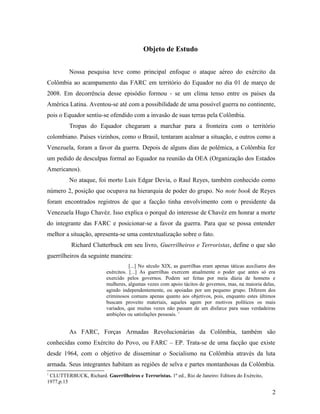 Objeto de Estudo
Nossa pesquisa teve como principal enfoque o ataque aéreo do exército da
Colômbia ao acampamento das FARC em território do Equador no dia 01 de março de
2008. Em decorrência desse episódio formou - se um clima tenso entre os países da
América Latina. Aventou-se até com a possibilidade de uma possível guerra no continente,
pois o Equador sentiu-se ofendido com a invasão de suas terras pela Colômbia.
Tropas do Equador chegaram a marchar para a fronteira com o território
colombiano. Países vizinhos, como o Brasil, tentaram acalmar a situação, e outros como a
Venezuela, foram a favor da guerra. Depois de alguns dias de polêmica, a Colômbia fez
um pedido de desculpas formal ao Equador na reunião da OEA (Organização dos Estados
Americanos).
No ataque, foi morto Luis Edgar Devia, o Raul Reyes, também conhecido como
número 2, posição que ocupava na hierarquia de poder do grupo. No note book de Reyes
foram encontrados registros de que a facção tinha envolvimento com o presidente da
Venezuela Hugo Chavéz. Isso explica o porquê do interesse de Chavéz em honrar a morte
do integrante das FARC e posicionar-se a favor da guerra. Para que se possa entender
melhor a situação, apresenta-se uma contextualização sobre o fato.
Richard Clutterbuck em seu livro, Guerrilheiros e Terroristas, define o que são
guerrilheiros da seguinte maneira:
[...] No século XIX, as guerrilhas eram apenas táticas auxiliares dos
exércitos. [...] As guerrilhas exercem atualmente o poder que antes só era
exercido pelos governos. Podem ser feitas por meia dúzia de homens e
mulheres, algumas vezes com apoio tácitos de governos, mas, na maioria delas,
agindo independentemente, ou apoiadas por um pequeno grupo. Diferem dos
criminosos comuns apenas quanto aos objetivos, pois, enquanto estes últimos
buscam proveito materiais, aqueles agem por motivos políticos os mais
variados, que muitas vezes não passam de um disfarce para suas verdadeiras
ambições ou satisfações pessoais. 1
As FARC, Forças Armadas Revolucionárias da Colômbia, também são
conhecidas como Exército do Povo, ou FARC – EP. Trata-se de uma facção que existe
desde 1964, com o objetivo de disseminar o Socialismo na Colômbia através da luta
armada. Seus integrantes habitam as regiões de selva e partes montanhosas da Colômbia.
1
CLUTTERBUCK, Richard. Guerrilheiros e Terroristas. 1º ed., Rio de Janeiro: Editora do Exército,
1977,p.15
2
 
