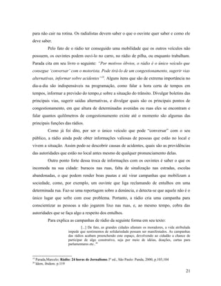 para não cair na rotina. Os radialistas devem saber o que o ouvinte quer saber e como ele
deve saber.
Pelo fato de o rádio ter conseguido uma mobilidade que os outros veículos não
possuem, os ouvintes podem ouvi-lo no carro, no rádio de pilha, ou enquanto trabalham.
Parada cita em seu livro o seguinte: “Por motivos óbvios, o rádio é o único veículo que
consegue ‘conversar’ com o motorista. Pode tirá-lo de um congestionamento, sugerir vias
alternativas, informar sobre acidentes”19
. Alguns itens que são de extrema importância no
dia-a-dia são indispensáveis na programação, como falar a hora certa de tempos em
tempos, informar a previsão do tempo,e sobre a situação do trânsito. Divulgar boletins das
principais vias, sugerir saídas alternativas, e divulgar quais são os principais pontos de
congestionamento, em que altura de determinadas avenidas ou ruas eles se encontram e
falar quantos quilômetros de congestionamento existe até o momento são algumas das
principais funções das rádios.
Como já foi dito, por ser o único veículo que pode “conversar” com o seu
público, a rádio ainda pode obter informações valiosas de pessoas que estão no local e
vivem a situação. Assim pode-se descobrir causas de acidentes, quais são as providências
das autoridades que estão no local antes mesmo de qualquer pronunciamento delas.
Outro ponto forte dessa troca de informações com os ouvintes é saber o que os
incomoda na sua cidade: buracos nas ruas, falta de sinalização nas estradas, escolas
abandonadas, o que podem render boas pautas e até virar campanhas que mobilizam a
sociedade, como, por exemplo, um ouvinte que liga reclamando de entulhos em uma
determinada rua. Faz-se uma reportagem sobre a denúncia, e detecta-se que aquele não é o
único lugar que sofre com esse problema. Portanto, a rádio cria uma campanha para
conscientizar as pessoas a não jogarem lixo nas ruas, e, ao mesmo tempo, cobra das
autoridades que se faça algo a respeito dos entulhos.
Para explica as campanhas de rádio da seguinte forma em seu texto:
[...] De fato, as grandes cidades afastam os moradores, a vida atribulada
impede que sentimentos de solidariedade possam ser manifestados. As campanhas
das rádios acabam preenchendo este espaço, devolvendo ao cidadão a chance de
participar de algo construtivo, seja por meio de idéias, doações, cartas para
parlamentares etc..20
19
Parada,Marcelo; Rádio: 24 horas de Jornalismo.3º ed., São Paulo: Panda, 2000, p.103,104
20
Idem, ibidem. p.119
21
 