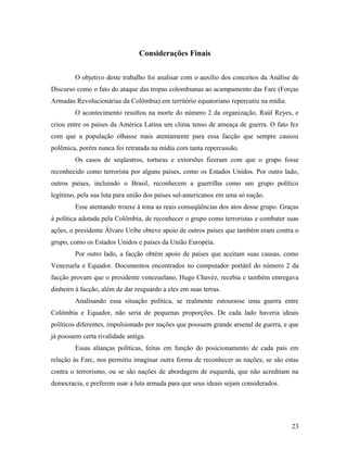 Considerações Finais
O objetivo deste trabalho foi analisar com o auxílio dos conceitos da Análise de
Discurso como o fato do ataque das tropas colombianas ao acampamento das Farc (Forças
Armadas Revolucionárias da Colômbia) em território equatoriano repercutiu na mídia.
O acontecimento resultou na morte do número 2 da organização, Raúl Reyes, e
criou entre os países da América Latina um clima tenso de ameaça de guerra. O fato fez
com que a população olhasse mais atentamente para essa facção que sempre causou
polêmica, porém nunca foi retratada na mídia com tanta repercussão.
Os casos de seqüestros, torturas e extorsões fizeram com que o grupo fosse
reconhecido como terrorista por alguns países, como os Estados Unidos. Por outro lado,
outros países, incluindo o Brasil, reconhecem a guerrilha como um grupo político
legítimo, pela sua luta para união dos países sul-americanos em uma só nação.
Esse atentando trouxe à tona as reais conseqüências dos atos desse grupo. Graças
à política adotada pela Colômbia, de reconhecer o grupo como terroristas e combater suas
ações, o presidente Álvaro Uribe obteve apoio de outros países que também eram contra o
grupo, como os Estados Unidos e países da União Européia.
Por outro lado, a facção obtém apoio de países que aceitam suas causas, como
Venezuela e Equador. Documentos encontrados no computador portátil do número 2 da
facção provam que o presidente venezuelano, Hugo Chavéz, recebia e também entregava
dinheiro à facção, além de dar resguardo a eles em suas terras.
Analisando essa situação política, se realmente estourasse uma guerra entre
Colômbia e Equador, não seria de pequenas proporções. De cada lado haveria ideais
políticos diferentes, impulsionado por nações que possuem grande arsenal de guerra, e que
já possuem certa rivalidade antiga.
Essas alianças políticas, feitas em função do posicionamento de cada país em
relação às Farc, nos permitiu imaginar outra forma de reconhecer as nações; se são estas
contra o terrorismo, ou se são nações de abordagem de esquerda, que não acreditam na
democracia, e preferem usar a luta armada para que seus ideais sejam considerados.
23
 