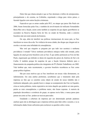 Outro fato que chama atenção é que as Farc dominam o tráfico de entorpecentes,
principalmente o de cocaína, na Colômbia, exportando a droga para vários países, e
fazendo ligações com outras facções criminosas.
Especula-se que as armas usadas pelo PCC, no ataque que parou São Paulo em
2006, foram fornecidas pelas Farc, e também do envolvimento do traficante Fernandinho
Beira-Mar com a facção, assim como também as suspeitas de que alguns guerrilheiros se
escondem na Reserva Raposa Serra do Sol, no estado de Roraima, onde o exército
brasileiro não tem total controle da fronteira.
Ou seja, além de interferir nas políticas internacionais do nosso país, as Farc
interferem no nosso dia-a-dia. Na violência da nossa cidade, das drogas que chegam até as
escolas e em mais uma infinidade de conseqüências.
Mas será que ninguém se pergunta por que tudo isso acontece e nenhuma
providência é tomada? Talvez nenhuma providência enérgica tenha sido tomada, pelas
ligações do atual governo brasileiro com as Farc. É que ambos pertencem ao Foro de São
Paulo, organização que defende os ideais de esquerda dos países da América do Sul e do
Caribe. E também porque há suspeitas de que a facção forneceu dinheiro para o
financiamento da campanha política dos integrantes do PT (Partido Trabalhista), em 2002.
Vale lembrar que, mais recentemente, o governo brasileiro reconheceu as Farc como
grupo político legítimo.
São por esses motivos que as Farc interferem em nossas vidas diretamente, ou
indiretamente. Em uma análise preliminar, acreditamos que o tratamento dado pela
imprensa ao fato que se constitui como objeto de estudo do nosso trabalho não é
totalmente adequado, pois, quando houve o ataque ao acampamento das Farc no Equador,
criou-se muita polêmica, muita expectativa em torno daquilo que poderia ser uma guerra,
porém as reais conseqüências, o problema maior, não foram expostas. A maioria da
população desconhece a existência do grupo, ou apenas ouviu falar, e nunca parou para
pensar em como as Farc podem ser nocivas para todos.
Estudando a cobertura da imprensa por um determinado período pudemos
analisar quais são as abordagens que a imprensa utilizou para falar sobre o assunto, e se as
informações dadas foram suficientes para esclarecer as questões sobre o tema.
24
 
