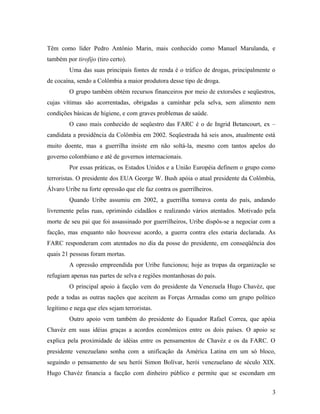 Têm como líder Pedro Antônio Marin, mais conhecido como Manuel Marulanda, e
também por tirofijo (tiro certo).
Uma das suas principais fontes de renda é o tráfico de drogas, principalmente o
de cocaína, sendo a Colômbia a maior produtora desse tipo de droga.
O grupo também obtém recursos financeiros por meio de extorsões e seqüestros,
cujas vítimas são acorrentadas, obrigadas a caminhar pela selva, sem alimento nem
condições básicas de higiene, e com graves problemas de saúde.
O caso mais conhecido de seqüestro das FARC é o de Ingrid Betancourt, ex –
candidata a presidência da Colômbia em 2002. Seqüestrada há seis anos, atualmente está
muito doente, mas a guerrilha insiste em não soltá-la, mesmo com tantos apelos do
governo colombiano e até de governos internacionais.
Por essas práticas, os Estados Unidos e a União Européia definem o grupo como
terroristas. O presidente dos EUA George W. Bush apóia o atual presidente da Colômbia,
Álvaro Uribe na forte opressão que ele faz contra os guerrilheiros.
Quando Uribe assumiu em 2002, a guerrilha tomava conta do país, andando
livremente pelas ruas, oprimindo cidadãos e realizando vários atentados. Motivado pela
morte de seu pai que foi assassinado por guerrilheiros, Uribe dispôs-se a negociar com a
facção, mas enquanto não houvesse acordo, a guerra contra eles estaria declarada. As
FARC responderam com atentados no dia da posse do presidente, em conseqüência dos
quais 21 pessoas foram mortas.
A opressão empreendida por Uribe funcionou; hoje as tropas da organização se
refugiam apenas nas partes de selva e regiões montanhosas do país.
O principal apoio à facção vem do presidente da Venezuela Hugo Chavéz, que
pede a todas as outras nações que aceitem as Forças Armadas como um grupo político
legítimo e nega que eles sejam terroristas.
Outro apoio vem também do presidente do Equador Rafael Correa, que apóia
Chavéz em suas idéias graças a acordos econômicos entre os dois países. O apoio se
explica pela proximidade de idéias entre os pensamentos de Chavéz e os da FARC. O
presidente venezuelano sonha com a unificação da América Latina em um só bloco,
seguindo o pensamento de seu herói Simon Bolívar, herói venezuelano de século XIX.
Hugo Chavéz financia a facção com dinheiro público e permite que se escondam em
3
 
