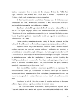 território venezuelano. Com as mortes dois dos principais diretores das FARC, Raúl
Reyes, conhecido como número dois, e Ivan Rios, o número 3, suspeitam–se que
TiroFijo, o chefe, esteja protegido em território venezuelano.
O Brasil mantém-se neutro nessa história. No ataque aéreo da Colômbia sobre o
acampamento das FARC em território equatoriano, o Brasil atuou como pacificador,
sempre defendendo uma saída diplomática para a situação.
Luís Inácio Lula da Silva, presidente do Brasil, não aceita a idéia de Chavéz de
que as FARC sejam um grupo político, mas também não declara que são terroristas.
Talvez isso se dê pelas participações dos guerrilheiros no Fórum de São Paulo, encontro
bianual de partidos políticos e organizações sociais de esquerda e nacionalistas da
América Latina e do Caribe.
Nessas reuniões, das quais participam grupos de diversos países da América
Latina, são discutidas questões relacionadas com o pensamento de esquerda e socialista.
Algumas atitudes do governo brasileiro, como ser contra o Plano Colômbia,
(projeto americano que pretender destinar dinheiro a Colômbia para combater o
narcotráfico), ser contra a intervenção militar para a libertação de prisioneiros das FARC,
e não classificá-las como terroristas, obscurecem a verdadeira posição do país. Além disso,
há denúncias de que o Partido dos Trabalhadores (PT) recebeu em 2002 5 milhões das
FARC para ajuda de custo nas campanhas eleitorais, o que é negado pelos integrantes do
partido. O traficante Fernandinho Beira – Mar, que atualmente está preso, também é
acusado de esquemas de narcotráfico com as FARC.
Com mais de 18 mil membros, a maioria dos guerrilheiros da organização têm
menos de 18 anos. Depois que são recrutados, não são mais tratados por seus nomes de
batismo, mas sim por nomes de guerra. Uma curiosidade sobre esses guerrilheiros é que
mesmo sendo responsáveis por narcotráfico, seus membros não são autorizados a usarem a
droga.
Atualmente há mais de 700 reféns em poder da guerrilha, sendo que 44 são presos
políticos. Alguns deles são negociados em troca de membros presos.
Com o cerco se fechado na Colômbia, alguns guerrilheiros fugiram para a
Venezuela, onde são bem – vindos pelo governo, mas apavoram a população local. Prática
4
 