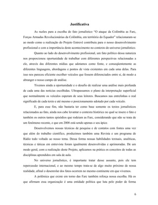 Justificativa
As razões para a escolha do fato jornalístico “O ataque da Colômbia as Farc,
Forças Armadas Revolucionárias da Colômbia, em território do Equador” relacionaram-se
ao modo como a realização do Projeto Entrevê contribuiu para o nosso desenvolvimento
profissional e com a importância deste acontecimento no contexto do universo jornalístico.
Quanto ao lado do desenvolvimento profissional, um fato político dessa natureza
nos proporcionou oportunidade de trabalhar com diferentes perspectivas relacionadas a
ele, através das diferentes mídias que adotamos como fonte, e conseqüentemente as
diferentes linguagens, abordagens e pontos de vista existentes em cada uma delas. Para
isso nos pareceu eficiente escolher veículos que fossem diferenciados entre si, de modo a
abranger o nosso campo de análise.
Tivemos ainda a oportunidade e o desafio de realizar uma análise mais profunda
de cada uma das noticias escolhidas. Ultrapassamos o plano da interpretação superficial
que normalmente os veículos esperam de seus leitores. Buscamos nas entrelinhas o real
significado de cada texto e até mesmo o posicionamento adotado por cada veículo.
E, para esse fim, não bastaria ter como base somente os textos jornalísticos
relacionados ao fato, ainda nos cabe levantar o contexto histórico no qual se insere o fato e
também os outros tantos episódios que rodeiam as Farc, considerando que não se trata de
um fenômeno recente, e que em 2008 está sendo apenas o seu ápice.
Desenvolvemos nossas técnicas de pesquisa e de contatos com fontes uma vez
que além do trabalho científico, produzimos também uma Revista e um programa de
Rádio todo voltado ao nosso tema. Dessa forma nossas habilidades textuais, analíticas,
técnicas e táticas em entrevista foram igualmente desenvolvidas e aprimoradas. De um
modo geral, com a realização deste Projeto, aplicamos na prática os conceitos de todas as
disciplinas aprendidos em sala de aula.
No universo jornalístico, é importante tratar desse assunto, pois ele tem
repercussão internacional, e ao mesmo tempo trata-se de algo muito próximo de nossa
realidade, afinal o desenrolar dos fatos ocorrem no mesmo continente em que vivemos.
A polêmica que existe em torno das Farc também reforça nossa escolha. Há os
que afirmam essa organização é uma entidade política que luta pelo poder de forma
6
 