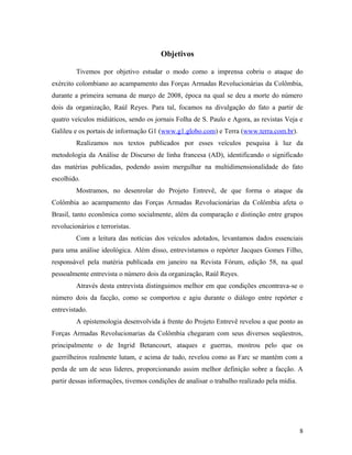 Objetivos
Tivemos por objetivo estudar o modo como a imprensa cobriu o ataque do
exército colombiano ao acampamento das Forças Armadas Revolucionárias da Colômbia,
durante a primeira semana de março de 2008, época na qual se deu a morte do número
dois da organização, Raúl Reyes. Para tal, focamos na divulgação do fato a partir de
quatro veículos midiáticos, sendo os jornais Folha de S. Paulo e Agora, as revistas Veja e
Galileu e os portais de informação G1 (www.g1.globo.com) e Terra (www.terra.com.br).
Realizamos nos textos publicados por esses veículos pesquisa à luz da
metodologia da Análise de Discurso de linha francesa (AD), identificando o significado
das matérias publicadas, podendo assim mergulhar na multidimensionalidade do fato
escolhido.
Mostramos, no desenrolar do Projeto Entrevê, de que forma o ataque da
Colômbia ao acampamento das Forças Armadas Revolucionárias da Colômbia afeta o
Brasil, tanto econômica como socialmente, além da comparação e distinção entre grupos
revolucionários e terroristas.
Com a leitura das notícias dos veículos adotados, levantamos dados essenciais
para uma análise ideológica. Além disso, entrevistamos o repórter Jacques Gomes Filho,
responsável pela matéria publicada em janeiro na Revista Fórum, edição 58, na qual
pessoalmente entrevista o número dois da organização, Raúl Reyes.
Através desta entrevista distinguimos melhor em que condições encontrava-se o
número dois da facção, como se comportou e agiu durante o diálogo entre repórter e
entrevistado.
A epistemologia desenvolvida à frente do Projeto Entrevê revelou a que ponto as
Forças Armadas Revolucionarias da Colômbia chegaram com seus diversos seqüestros,
principalmente o de Ingrid Betancourt, ataques e guerras, mostrou pelo que os
guerrilheiros realmente lutam, e acima de tudo, revelou como as Farc se mantém com a
perda de um de seus líderes, proporcionando assim melhor definição sobre a facção. A
partir dessas informações, tivemos condições de analisar o trabalho realizado pela mídia.
8
 