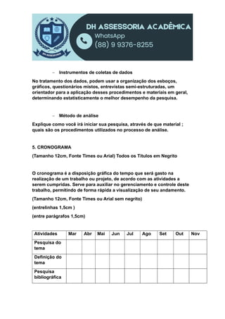  Instrumentos de coletas de dados
No tratamento dos dados, podem usar a organização dos esboços,
gráficos, questionários mistos, entrevistas semi-estruturadas, um
orientador para a aplicação desses procedimentos e materiais em geral,
determinando estatisticamente o melhor desempenho da pesquisa.
 Método de análise
Explique como você irá iniciar sua pesquisa, através de que material ;
quais são os procedimentos utilizados no processo de análise.
5. CRONOGRAMA
(Tamanho 12cm, Fonte Times ou Arial) Todos os Títulos em Negrito
O cronograma é a disposição gráfica do tempo que será gasto na
realização de um trabalho ou projeto, de acordo com as atividades a
serem cumpridas. Serve para auxiliar no gerenciamento e controle deste
trabalho, permitindo de forma rápida a visualização de seu andamento.
(Tamanho 12cm, Fonte Times ou Arial sem negrito)
(entrelinhas 1,5cm )
(entre parágrafos 1,5cm)
Atividades Mar Abr Mai Jun Jul Ago Set Out Nov
Pesquisa do
tema
Definição do
tema
Pesquisa
bibliográfica
 