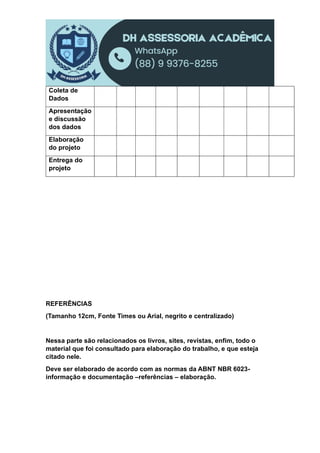 Coleta de
Dados
Apresentação
e discussão
dos dados
Elaboração
do projeto
Entrega do
projeto
REFERÊNCIAS
(Tamanho 12cm, Fonte Times ou Arial, negrito e centralizado)
Nessa parte são relacionados os livros, sites, revistas, enfim, todo o
material que foi consultado para elaboração do trabalho, e que esteja
citado nele.
Deve ser elaborado de acordo com as normas da ABNT NBR 6023-
informação e documentação –referências – elaboração.
 