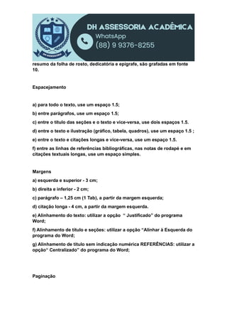 resumo da folha de rosto, dedicatória e epígrafe, são grafadas em fonte
10.
Espacejamento
a) para todo o texto, use um espaço 1.5;
b) entre parágrafos, use um espaço 1.5;
c) entre o título das seções e o texto e vice-versa, use dois espaços 1.5.
d) entre o texto e ilustração (gráfico, tabela, quadros), use um espaço 1.5 ;
e) entre o texto e citações longas e vice-versa, use um espaço 1.5.
f) entre as linhas de referências bibliográficas, nas notas de rodapé e em
citações textuais longas, use um espaço simples.
Margens
a) esquerda e superior - 3 cm;
b) direita e inferior - 2 cm;
c) parágrafo – 1,25 cm (1 Tab), a partir da margem esquerda;
d) citação longa - 4 cm, a partir da margem esquerda.
e) Alinhamento do texto: utilizar a opção “ Justificado” do programa
Word;
f) Alinhamento de título e seções: utilizar a opção “Alinhar à Esquerda do
programa do Word;
g) Alinhamento de título sem indicação numérica REFERÊNCIAS: utilizar a
opção“ Centralizado” do programa do Word;
Paginação
 