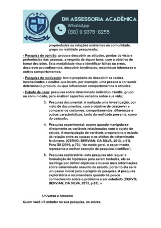 propriedades ou relações existentes na comunidade,
grupo ou realidade pesquisada;
- Pesquisa de opinião: procura descobrir as atitudes, pontos de vista e
preferências das pessoas, a respeito de algum tema, com o objetivo de
tomar decisões. Esta modalidade visa a identificar falhas ou erros,
descrever procedimentos, descobrir tendências, reconhecer interesses e
outros comportamentos;
- Pesquisa de motivação: tem o propósito de descobrir as razões
inconscientes e ocultas que levam, por exemplo, uma pessoa a consumir
determinado produto, ou que influenciam comportamentos e atitudes;
- Estudo de caso: pesquisa sobre determinado indivíduo, família, grupo
ou comunidade, para analisar aspectos variados sobre sua vida;
3. Pesquisa documental: é realizada uma investigação, por
meio de documentos, com o objetivo de descrever e
comparar os costumes, comportamentos, diferenças e
outras características, tanto da realidade presente, como
do passado;
4. Pesquisa experimental: ocorre quando manipula-se
diretamente as variáveis relacionadas com o objeto de
estudo. A manipulação de variáveis proporciona o estudo
da relação entre as causas e os efeitos de determinado
fenômeno. (CERVO; BERVIAN; DA SILVA, 2013, p.61).
Para Gil (2010, p.73), “de modo geral, o experimento
representa o melhor exemplo de pesquisa científica”;
5. Pesquisa exploratória: esta pesquisa não requer a
formulação de hipóteses para serem testadas, ela se
restringe por definir objetivos e buscar mais informações
sobre determinado assunto de estudo, portanto ela seria
um passo inicial para o projeto de pesquisa. A pesquisa
exploratória é recomendada quando há pouco
conhecimento sobre o problema a ser estudado (CERVO;
BERVIAN; DA SILVA, 2013, p.61). »
 Universo e Amostra
Quem você irá estudar na sua pesquisa, os atores.
 