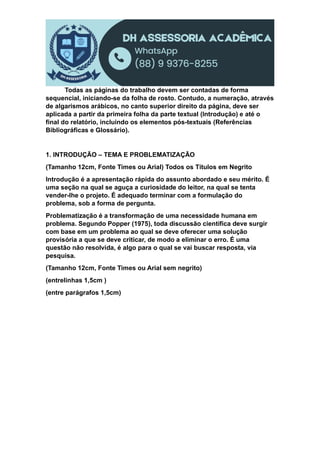 Todas as páginas do trabalho devem ser contadas de forma
sequencial, iniciando-se da folha de rosto. Contudo, a numeração, através
de algarismos arábicos, no canto superior direito da página, deve ser
aplicada a partir da primeira folha da parte textual (Introdução) e até o
final do relatório, incluindo os elementos pós-textuais (Referências
Bibliográficas e Glossário).
1. INTRODUÇÃO – TEMA E PROBLEMATIZAÇÃO
(Tamanho 12cm, Fonte Times ou Arial) Todos os Títulos em Negrito
Introdução é a apresentação rápida do assunto abordado e seu mérito. É
uma seção na qual se aguça a curiosidade do leitor, na qual se tenta
vender-lhe o projeto. É adequado terminar com a formulação do
problema, sob a forma de pergunta.
Problematização é a transformação de uma necessidade humana em
problema. Segundo Popper (1975), toda discussão científica deve surgir
com base em um problema ao qual se deve oferecer uma solução
provisória a que se deve criticar, de modo a eliminar o erro. É uma
questão não resolvida, é algo para o qual se vai buscar resposta, via
pesquisa.
(Tamanho 12cm, Fonte Times ou Arial sem negrito)
(entrelinhas 1,5cm )
(entre parágrafos 1,5cm)
 