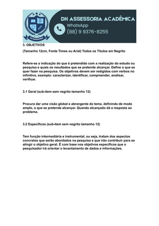 3. OBJETIVOS
(Tamanho 12cm, Fonte Times ou Arial) Todos os Títulos em Negrito
Refere-se a indicação do que é pretendido com a realização do estudo ou
pesquisa e quais os resultados que se pretende alcançar. Define o que se
quer fazer na pesquisa. Os objetivos devem ser redigidos com verbos no
infinitivo, exemplo: caracterizar, identificar, compreender, analisar,
verificar.
3.1 Geral (sub-item sem negrito tamanho 12)
Procura dar uma visão global e abrangente do tema, definindo de modo
amplo, o que se pretende alcançar. Quando alcançado dá a resposta ao
problema.
3.2 Específicos (sub-item sem negrito tamanho 12)
Tem função intermediária e instrumental, ou seja, tratam dos aspectos
concretos que serão abordados na pesquisa e que irão contribuir para se
atingir o objetivo geral. É com base nos objetivos específicos que o
pesquisador irá orientar o levantamento de dados e informações.
 