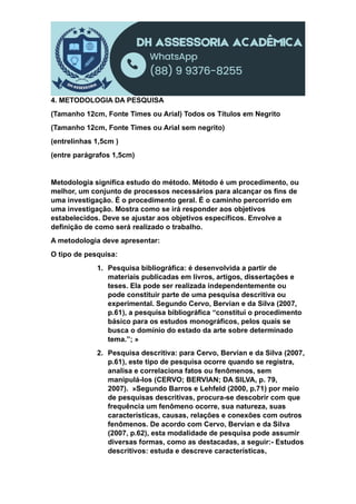 4. METODOLOGIA DA PESQUISA
(Tamanho 12cm, Fonte Times ou Arial) Todos os Títulos em Negrito
(Tamanho 12cm, Fonte Times ou Arial sem negrito)
(entrelinhas 1,5cm )
(entre parágrafos 1,5cm)
Metodologia significa estudo do método. Método é um procedimento, ou
melhor, um conjunto de processos necessários para alcançar os fins de
uma investigação. É o procedimento geral. É o caminho percorrido em
uma investigação. Mostra como se irá responder aos objetivos
estabelecidos. Deve se ajustar aos objetivos específicos. Envolve a
definição de como será realizado o trabalho.
A metodologia deve apresentar:
O tipo de pesquisa:
1. Pesquisa bibliográfica: é desenvolvida a partir de
materiais publicadas em livros, artigos, dissertações e
teses. Ela pode ser realizada independentemente ou
pode constituir parte de uma pesquisa descritiva ou
experimental. Segundo Cervo, Bervian e da Silva (2007,
p.61), a pesquisa bibliográfica “constitui o procedimento
básico para os estudos monográficos, pelos quais se
busca o domínio do estado da arte sobre determinado
tema.”; »
2. Pesquisa descritiva: para Cervo, Bervian e da Silva (2007,
p.61), este tipo de pesquisa ocorre quando se registra,
analisa e correlaciona fatos ou fenômenos, sem
manipulá-los (CERVO; BERVIAN; DA SILVA, p. 79,
2007). »Segundo Barros e Lehfeld (2000, p.71) por meio
de pesquisas descritivas, procura-se descobrir com que
frequência um fenômeno ocorre, sua natureza, suas
características, causas, relações e conexões com outros
fenômenos. De acordo com Cervo, Bervian e da Silva
(2007, p.62), esta modalidade de pesquisa pode assumir
diversas formas, como as destacadas, a seguir:- Estudos
descritivos: estuda e descreve características,
 