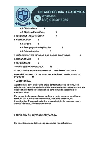 4.1 Objetivo Geral 4
4.2 Objetivos Específicos 4
5 FUNDAMENTAÇÃO TEÓRICA 4
6 METODOLOGIA 5
6.1 Método 5
6.2 Área geográfica da pesquisa 5
6.3 Coleta de dados 5
7 ANÁLISE E INTERPRETAÇÃO DOS DADOS COLETADOS 5
8 CRONOGRAMA 8
9 REFERÊNCIAS 9
10 APRESENTAÇÃO GRÁFICA 10
11 SUGESTÕES DE VERBOS PARA REALIZAÇÃO DA PESQUISA
REFERÊNCIAS UTILIZADAS NA ELABORAÇÃO DO FORMULÁRIO DO
PROJETO 11
1 JUSTIFICATIVA
A justificativa deve trazer uma breve contextualização do tema, sua
relação com a prática profissional do pesquisador, bem como os motivos
da escolha do tema e sua relevância para o mundo acadêmico e o
momento atual.
É o momento de o pesquisador explicar a razão pela qual escolheu o
tema, de dar publicidade aos motivos, inclusive pessoais, da
investigação. É necessário indicar a contribuição da pesquisa para o
âmbito científico, profissional e social.
2 PROBLEMA OU QUESTÃO NORTEADORA
É o questionamento teórico que a pesquisa visa solucionar.
 