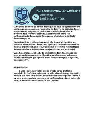 O problema é o ponto de partida da pesquisa e deve ser apresentado em
forma de pergunta, que será respondida no decorrer da pesquisa. Sugere-
se apenas uma pergunta, da qual se extrai o título do trabalho. O
problema deve orientar a pesquisa. A problemática refere-se à
contextualização do problema de pesquisa, situando-o no contexto
histórico espacial.
Usa-se também a problemática quando não é possível identificar um
problema em específico. Nesse caso a pesquisa provavelmente será de
natureza exploratória, qual seja, o pesquisador identifica manifestações
do objeto/realidade de pesquisa e deseja encontrar sua(s) causa(s).
Quando não foi possível partir de um problema bem determinado e se
está propondo apenas uma problemática trabalha-se com a chamada
resposta norteadora que equivale a uma hipótese mitigada [fragilizada],
menos assertiva.
3 HIPÓTESE(S)
É uma solução provisória que se propõe para o problema
formulado. As hipóteses podem ser consideradas afirmações que serão
testadas por meio da análise da evidência dos dados empíricos. Sendo a
hipótese uma suposição que carece de confirmação, pode ser elaborada
tanto na forma afirmativa quanto na interrogativa.
 