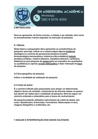 6 METODOLOGIA
Deve-se apresentar, de forma concisa, o método a ser adotado, bem como
os procedimentos a serem seguidos na execução da pesquisa.
6.1 Método
Neste tópico o pesquisador deve apresentar as características da
pesquisa, qual seja: indicar se a mesma segue alguma tendência
ideológica ou corrente de pensamento [empírico-analítia,
fenomenológico-hermenêutica, histórico-crítico-dialético] método
[analítico-sintético, indutivo-dedutivo, hipotético-dedutivo, cartesiano,
dialético] se será pesquisa de campo [para se enquadrar em quantitativa
ou qualitativa] ou apenas revisão bibliográfica e fazer indicação de tipos
de pesquisa.
6.2 Área geográfica da pesquisa
Indicar a localidade de realização da pesquisa.
6.3 Coleta de dados
É o caminho trilhado pelo pesquisador para atingir um determinado
objetivo (busca da verdade), compondo-se de diversas etapas ou passos
que devem ser dados para a realização da pesquisa. Deve-se seguir um
caminho ordenado e sistemático para a busca do conhecimento.
Na pesquisa poderão utilizados instrumentos de coleta de dados, tais
como: Questionário, Entrevistas, Formulários; Observações in loco,
imagens (fotográfica e multimídia), etc.
7 ANÁLISE E INTERPRETAÇÃO DOS DADOS COLETADOS
 