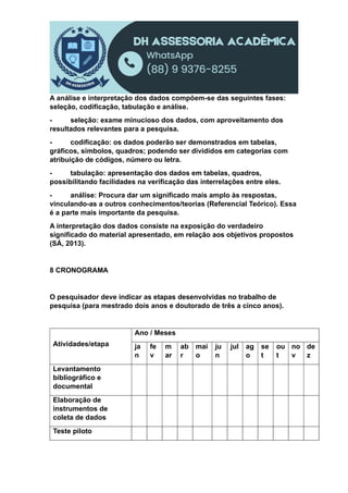 A análise e interpretação dos dados compõem-se das seguintes fases:
seleção, codificação, tabulação e análise.
- seleção: exame minucioso dos dados, com aproveitamento dos
resultados relevantes para a pesquisa.
- codificação: os dados poderão ser demonstrados em tabelas,
gráficos, símbolos, quadros; podendo ser divididos em categorias com
atribuição de códigos, número ou letra.
- tabulação: apresentação dos dados em tabelas, quadros,
possibilitando facilidades na verificação das interrelações entre eles.
- análise: Procura dar um significado mais amplo às respostas,
vinculando-as a outros conhecimentos/teorias (Referencial Teórico). Essa
é a parte mais importante da pesquisa.
A interpretação dos dados consiste na exposição do verdadeiro
significado do material apresentado, em relação aos objetivos propostos
(SÁ, 2013).
8 CRONOGRAMA
O pesquisador deve indicar as etapas desenvolvidas no trabalho de
pesquisa (para mestrado dois anos e doutorado de três a cinco anos).
Atividades/etapa
Ano / Meses
ja
n
fe
v
m
ar
ab
r
mai
o
ju
n
jul ag
o
se
t
ou
t
no
v
de
z
Levantamento
bibliográfico e
documental
Elaboração de
instrumentos de
coleta de dados
Teste piloto
 