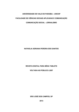 UNIVERSIDADE DO VALE DO PARAÍBA – UNIVAP
FACULDADE DE CIÊNCIAS SOCIAIS APLICADAS E COMUNICAÇÃO
COMUNICAÇÃO SOCIAL - JORNALISMO
NATHÁLIA ADRIANA PEREIRA DOS SANTOS
REVISTA DIGITAL PARA MÍDIA TABLETS
VOLTADA AO PÚBLICO LGBT
SÃO JOSÉ DOS CAMPOS, SP
2013
 