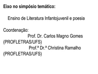 Eixo no simpósio temático:
Ensino de Literatura Infantojuvenil e poesia
Coordenação:
Prof. Dr. Carlos Magno Gomes
(PROFLETRAS/UFS)
Prof.ª Dr.ª Christina Ramalho
(PROFLETRAS/UFS)

 
