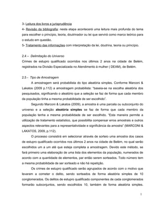 3- Leitura dos livros e jurisprudência
4- Revisão da bibliografia: nesta etapa acontecerá uma leitura mais profunda do tema
para escolher o princípio, teoria, doutrinador ou lei que servirá como marco teórico para
o estudo em questão.
5- Tratamento das informações com interpretação da lei, doutrina, teoria ou princípio.
2.4 – Delimitação do Universo
Crimes de estupro qualificado ocorridos nos últimos 2 anos na cidade de Belém,
registrados na Divisão Especializada no Atendimento à mulher ( DEAM), de Belém.
2.5 - Tipo de Amostragem
A amostragem será probabilista do tipo aleatória simples. Conforme Marconi &
Lakatos (2009 p.112) a amostragem probabilista: “baseia-se na escolha aleatória dos
pesquisados, significando o aleatório que a seleção se faz de forma que cada membro
da população tinha a mesma probabilidade de ser escolhido”.
Segundo Marconi & Lakatos (2009), a amostra é uma parcela ou subconjunto do
universo e a seleção aleatória simples se faz de forma que cada membro da
população tenha a mesma probabilidade de ser escolhido. “Esta maneira permite a
utilização de tratamento estatístico, que possibilita compensar erros amostrais e outros
aspectos relevantes para a representatividade e significância da amostra” (MARCONI &
LAKATOS, 2009, p.112).
O processo consistirá em selecionar através de sorteio uma amostra dos casos
de estupro qualificado ocorridos nos últimos 2 anos na cidade de Belém, no qual serão
escolhidos um a um até que esteja completa a amostragem. Devido este método, se
fará primeiro uma elaboração de uma lista dos elementos da população, numerados de
acordo com a quantidade de elementos, par então serem sorteados. Todo número tem
a mesma probabilidade de ser sorteado e não há repetição.
Os crimes de estupro qualificado serão agrupados de acordo com o motivo que
levaram a cometer o delito, sendo sorteados de forma aleatória simples de 10
conglomerados. Os delitos de estupro qualificado componentes de cada conglomerados
formarão subconjuntos, sendo escolhidos 10, também de forma aleatória simples.
1

 