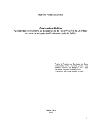 Roberta Ferreira da Silva

Continuidade Delitiva
Aplicabilidade do Sistema de Exasperação da Pena Privativa de Liberdade
ao crime de estupro qualificado na cidade de Belém.

Projeto de Trabalho de Conclusão de Curso
apresentado como requisito parcial para
primeira avaliação da disciplina TCC1, pela
Faculdade Integrada Brasil Amazônia.
Orientadora Msc Clívia Santana da Silva.

Belém – Pa
2010
2

 