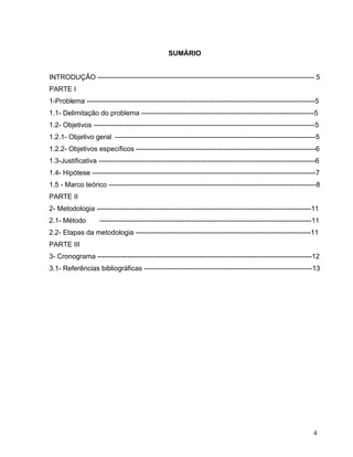 SUMÁRIO
INTRODUÇÃO ---------------------------------------------------------------------------------------------- 5
PARTE I
1-Problema ---------------------------------------------------------------------------------------------------5
1.1- Delimitação do problema ---------------------------------------------------------------------------5
1.2- Objetivos ------------------------------------------------------------------------------------------------5
1.2.1- Objetivo geral ---------------------------------------------------------------------------------------5
1.2.2- Objetivos específicos ------------------------------------------------------------------------------6
1.3-Justificativa ----------------------------------------------------------------------------------------------6
1.4- Hipótese -------------------------------------------------------------------------------------------------7
1.5 - Marco teórico ------------------------------------------------------------------------------------------8
PARTE II
2- Metodologia ---------------------------------------------------------------------------------------------11
2.1- Método

--------------------------------------------------------------------------------------------11

2.2- Etapas da metodologia ----------------------------------------------------------------------------11
PARTE III
3- Cronograma ---------------------------------------------------------------------------------------------12
3.1- Referências bibliográficas -------------------------------------------------------------------------13

4

 