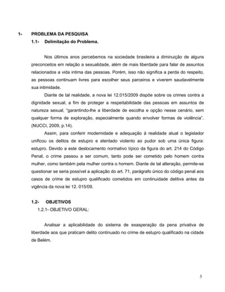 1-

PROBLEMA DA PESQUISA
1.1-

Delimitação do Problema.
Nos últimos anos percebemos na sociedade brasileira a diminuição de alguns

preconceitos em relação a sexualidade, além de mais liberdade para falar de assuntos
relacionados a vida intima das pessoas. Porém, isso não significa a perda do respeito,
as pessoas continuam livres para escolher seus parceiros e viverem saudavelmente
sua intimidade.
Diante de tal realidade, a nova lei 12.015/2009 dispõe sobre os crimes contra a
dignidade sexual, a fim de proteger a respeitabilidade das pessoas em assuntos de
natureza sexual, “garantindo-lhe a liberdade de escolha e opção nesse cenário, sem
qualquer forma de exploração, especialmente quando envolver formas de violência”.
(NUCCI, 2009, p.14).
Assim, para conferir modernidade e adequação à realidade atual o legislador
unificou os delitos de estupro e atentado violento ao pudor sob uma única figura:
estupro. Devido a este deslocamento normativo típico da figura do art. 214 do Código
Penal, o crime passou a ser comum, tanto pode ser cometido pelo homem contra
mulher, como também pela mulher contra o homem. Diante de tal alteração, permite-se
questionar se seria possível a aplicação do art. 71, parágrafo único do código penal aos
casos de crime de estupro qualificado cometidos em continuidade delitiva antes da
vigência da nova lei 12. 015/09.
1.2-

OBJETIVOS

1.2.1- OBJETIVO GERAL:
Analisar a aplicabilidade do sistema de exasperação da pena privativa de
liberdade aos que praticam delito continuado no crime de estupro qualificado na cidade
de Belém.

5

 