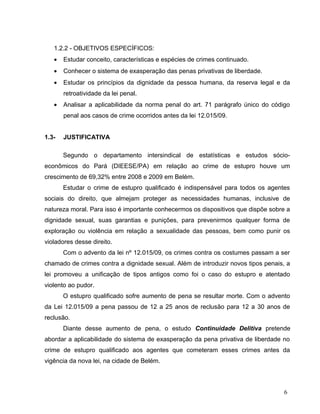 1.2.2 - OBJETIVOS ESPECÍFICOS:
•

Estudar conceito, características e espécies de crimes continuado.

•

Conhecer o sistema de exasperação das penas privativas de liberdade.

•

Estudar os princípios da dignidade da pessoa humana, da reserva legal e da
retroatividade da lei penal.

•

Analisar a aplicabilidade da norma penal do art. 71 parágrafo único do código
penal aos casos de crime ocorridos antes da lei 12.015/09.

1.3-

JUSTIFICATIVA
Segundo o departamento intersindical de estatísticas e estudos sócio-

econômicos do Pará (DIEESE/PA) em relação ao crime de estupro houve um
crescimento de 69,32% entre 2008 e 2009 em Belém.
Estudar o crime de estupro qualificado é indispensável para todos os agentes
sociais do direito, que almejam proteger as necessidades humanas, inclusive de
natureza moral. Para isso é importante conhecermos os dispositivos que dispõe sobre a
dignidade sexual, suas garantias e punições, para prevenirmos qualquer forma de
exploração ou violência em relação a sexualidade das pessoas, bem como punir os
violadores desse direito.
Com o advento da lei nº 12.015/09, os crimes contra os costumes passam a ser
chamado de crimes contra a dignidade sexual. Além de introduzir novos tipos penais, a
lei promoveu a unificação de tipos antigos como foi o caso do estupro e atentado
violento ao pudor.
O estupro qualificado sofre aumento de pena se resultar morte. Com o advento
da Lei 12.015/09 a pena passou de 12 a 25 anos de reclusão para 12 a 30 anos de
reclusão.
Diante desse aumento de pena, o estudo Continuidade Delitiva pretende
abordar a aplicabilidade do sistema de exasperação da pena privativa de liberdade no
crime de estupro qualificado aos agentes que cometeram esses crimes antes da
vigência da nova lei, na cidade de Belém.

6

 