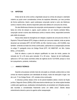 1.4-

HIPÓTESE
Antes da lei de crime contra a dignidade sexual os crimes de estupro e atentado

violento ao pudor eram considerados crimes de espécies diferentes, por isso punidos
de forma autônoma. Assim, quem praticasse conjunção carnal e outro ato libidinoso
contra a mesma vítima, deveria responder pelos dois delitos em concurso de crimes.
Os atos libidinosos diversos da conjunção carnal passaram a integrar a descrição
típica do crime de estupro e, agora, quem praticar, em um mesmo contexto fático,
conjunção carnal e outros atos libidinosos contra a mesma vítima, responderá somente
pelo delito de estupro.
Havia antes desta lei divergência em relação a espécie de concurso de crimes. O
Supremo Tribunal Federal (STF) chegou a decidir por concurso material, onde as penas
deveriam ser somadas (STF, HC 94714/RS, rel. Min. Carmen Lúcia, j. 28.10.2008), mas
também entendia se tratar de crimes continuados, aplicando-se a exasperação prevista
no artigo 71 parágrafo único do Código Penal (STF, HC 89827/SP, rel. Min. Carlos
Britto, j. 27.02.2007).
Esta lei alterou a pena do estupro qualificado no caso de morte, passou de
reclusão de 12 a 25 anos para reclusão 12 a 30 anos. Apesar de tal modificação,
aplica-se o CP aos casos ocorridos antes da vigência da lei 12.015/09, porque a nova
lei é prejudicial e, portanto, irretroativa.
1.5

- MARCO TEÓRICO
Quando uma pessoa comete mais de uma ação ou omissão, pratica dois ou mais

crimes da mesma espécies com identidade de tempo, modo de execução e lugar, nos
diz o art. 71 do Código Penal – CP, comete crime continuado.
A natureza jurídica desse crime na lei penal brasileira adota a teoria da ficção
jurídica. Segundo Greco (2008,p 256) essa teoria entende que “as várias ações levadas
a efeito pelo agente que, analisadas individualmente, já consistiam em infrações penais,
são reunidas e consideradas fictamente como um delito único”. Diante desse
entendimento deverá a pena do agente sofrer exasperação.
7

 