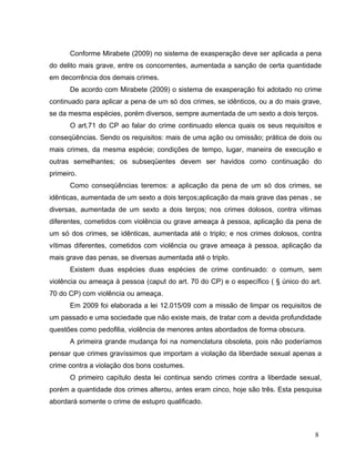 Conforme Mirabete (2009) no sistema de exasperação deve ser aplicada a pena
do delito mais grave, entre os concorrentes, aumentada a sanção de certa quantidade
em decorrência dos demais crimes.
De acordo com Mirabete (2009) o sistema de exasperação foi adotado no crime
continuado para aplicar a pena de um só dos crimes, se idênticos, ou a do mais grave,
se da mesma espécies, porém diversos, sempre aumentada de um sexto a dois terços.
O art.71 do CP ao falar do crime continuado elenca quais os seus requisitos e
conseqüências. Sendo os requisitos: mais de uma ação ou omissão; prática de dois ou
mais crimes, da mesma espécie; condições de tempo, lugar, maneira de execução e
outras semelhantes; os subseqüentes devem ser havidos como continuação do
primeiro.
Como conseqüências teremos: a aplicação da pena de um só dos crimes, se
idênticas, aumentada de um sexto a dois terços;aplicação da mais grave das penas , se
diversas, aumentada de um sexto a dois terços; nos crimes dolosos, contra vitimas
diferentes, cometidos com violência ou grave ameaça à pessoa, aplicação da pena de
um só dos crimes, se idênticas, aumentada até o triplo; e nos crimes dolosos, contra
vítimas diferentes, cometidos com violência ou grave ameaça à pessoa, aplicação da
mais grave das penas, se diversas aumentada até o triplo.
Existem duas espécies duas espécies de crime continuado: o comum, sem
violência ou ameaça à pessoa (caput do art. 70 do CP) e o específico ( § único do art.
70 do CP) com violência ou ameaça.
Em 2009 foi elaborada a lei 12.015/09 com a missão de limpar os requisitos de
um passado e uma sociedade que não existe mais, de tratar com a devida profundidade
questões como pedofilia, violência de menores antes abordados de forma obscura.
A primeira grande mudança foi na nomenclatura obsoleta, pois não poderíamos
pensar que crimes gravíssimos que importam a violação da liberdade sexual apenas a
crime contra a violação dos bons costumes.
O primeiro capítulo desta lei continua sendo crimes contra a liberdade sexual,
porém a quantidade dos crimes alterou, antes eram cinco, hoje são três. Esta pesquisa
abordará somente o crime de estupro qualificado.

8

 