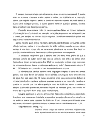 O estupro é um crime hoje mais abrangente. Antes era concurso material. O sujeito
ativo era somente o homem, sujeito passivo a mulher, e a tipicidade era a conjunção
carnal com cópula vagínica. Existia o crime de atentado violento ao pudor sendo o
sujeito ativo qualquer pessoa, o sujeito passivo também qualquer pessoa, conduta
típica era ato diverso da conjunção carnal.
Exemplo: se na mesma noite, no mesmo contexto fático, um homem praticasse
cópula vagínica e cópula anal, por exemplo, na legislação passada ele seria punido por
2 crimes, por estupro no caso da cópula vagínica e atentado violento ao pudor pela
cópula anal. Seria crime material.
Com a nova lei quem pratica no mesmo contexto atos libidinosos envolvendo ou não
cópula vagínica, pratica o crime chamado de ação múltipla, quando se usas vários
verbos, é um único crime, não se caracteriza pluralidade de crimes. Por força do
princípio da alternatividade. Trata-se de conflito aparente de normas penais.
A sociedade imaginava que o estupro era um delito mais grave do que o
atentado violento ao pudor, porém isso não era verdade, pois ambos os crimes eram
hediondos e tinham a mesma pena. Era difícil ver nos jornais, revistas e nas conversas
de populares dizerem “houve um atentado violento ao pudor”; falava-se em estupro. A
lei 12.015/09 entra em consonância com esse entendimento popular.
A hermenêutica jurídica defende uma linguagem simples e clara dos termos
penais, pois estes devem ser usados no seu sentido comum para maior entendimento
do povo. Por isso agora não há mais a dicotomia entre esses dois crimes. Estupro é
constranger alguém, mediante violência ou grave ameaça, a ter conjunção carnal ou a
praticar ou permitir que com ele se pratique outro ato libidinoso, sendo considerado
estupro qualificado quando resultar lesão corporal de natureza grave, ou a vítima for
menor de 18 ou maior de 14 anos, ou se resultar morte.
Estupro qualificado é um dos crimes mais hediondos existentes na sociedade.
Imaginem uma pessoa ser violentada, ameaçada a ter conjunção carnal ou outra forma
de violência sexual para qualquer fim libidinoso. É um constrangimento nunca mais
esquecido, violador da dignidade humana expressa constitucionalmente no art 1º, III.
Segundo Nucci ( 2009 p. 14):
Dignidade fornece a noção de decência, compostura, respeitabilidade,
enfim, algo vinculado à honra. A sua associação ao termo sexual insere-

9

 