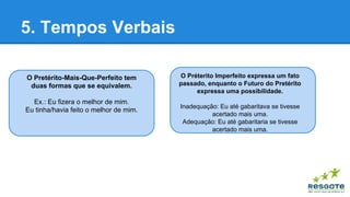 5. Tempos Verbais
O Pretérito-Mais-Que-Perfeito tem
duas formas que se equivalem.
Ex.: Eu fizera o melhor de mim.
Eu tinha/havia feito o melhor de mim.

O Préterito Imperfeito expressa um fato
passado, enquanto o Futuro do Pretérito
expressa uma possibilidade.
Inadequação: Eu até gabaritava se tivesse
acertado mais uma.
Adequação: Eu até gabaritaria se tivesse
acertado mais uma.

 