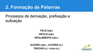 2. Formação de Palavras
Processos de derivação, prefixação e
sufixação
FELIZ (adj.)
INFELIZ (adj.)
INFELIZMENTE (adv.)
ALEGRE (adj.) - ALEGRIA (s.)
TROCAR (v.) - troca (s.)

 