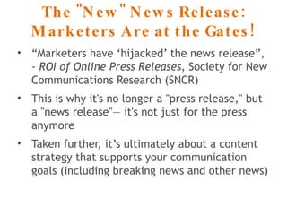The "New" News Release: Marketers Are at the Gates! “ Marketers have ‘hijacked’ the news release”, -  ROI of Online Press Releases , Society for New Communications Research (SNCR) This is why it's no longer a "press release," but a "news release"— it's not just for the press anymore Taken further, it’s ultimately about a content strategy that supports your communication goals (including breaking news and other news) 