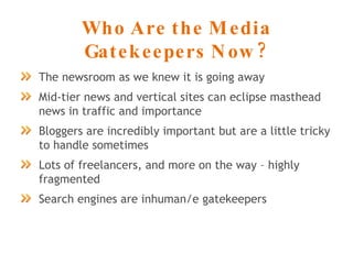 Who Are the Media Gatekeepers Now? The newsroom as we knew it is going away Mid-tier news and vertical sites can eclipse masthead news in traffic and importance Bloggers are incredibly important but are a little tricky to handle sometimes Lots of freelancers, and more on the way – highly fragmented Search engines are inhuman/e gatekeepers 