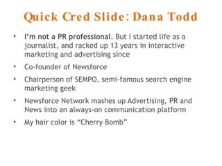 Quick Cred Slide: Dana Todd I’m not a PR professional . But I started life as a journalist, and racked up 13 years in interactive marketing and advertising since Co-founder of Newsforce Chairperson of SEMPO, semi-famous search engine marketing geek Newsforce Network mashes up Advertising, PR and News into an always-on communication platform My hair color is “Cherry Bomb” 