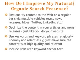 How Do I Improve My Natural/ Organic Search Presence? Post quality content to the Web on a regular basis via multiple vehicles (e.g., news releases, blogs, Twitter, LinkedIn, etc.) Optimize the content in your articles and news releases – just like you do your website Use keywords and keyword phrases religiously, liberally and relentlessly; just make sure the content is of high quality and relevant Include links with keyword anchor text 