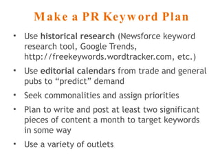 Make a PR Keyword Plan Use  historical research  (Newsforce keyword research tool, Google Trends, http://freekeywords.wordtracker.com, etc.) Use  editorial calendars  from trade and general pubs to “predict” demand Seek commonalities and assign priorities Plan to write and post at least two significant pieces of content a month to target keywords in some way Use a variety of outlets 