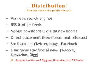 Distribution: You can reach the public directly Via news search engines RSS & other feeds Mobile newsfeeds & digital newsrooms Direct placement (Newsforce, mat releases) Social media (Twitter, blogs, Facebook) User generated/social news (iReport, Newsvine, Digg)  Approach with care! Digg and Newsvine hate PR flacks 