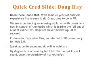 Quick Cred Slide: Doug Hay Been there, done that.  With some 40 years of business experience I have seen it all. Great time to be in PR. We are experiencing an amazing evolution with consumers now in control of the media which is scaring the ‘ell out of a lot of executives. Requires clever marketing/PR to succeed. Co-founder, Expansion Plus, an internet & PR consultancy for Web 2.0. Speak at conferences and do online webinars My degree is in accounting but I left that as quickly as I could. Love the creativity of marketing/pr. 