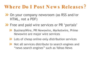 Where Do I Post News Releases? On your company newsroom (as RSS and/or HTML, not a PDF) Free and paid wire services or PR ‘portals’ BusinessWire, PR Newswire, Marketwire, Prime Newswire are major wire services Lots of cheap online-only distribution services Not all services distribute to search engines and “news search engines” such as Yahoo News 